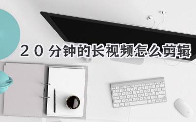 20分钟的长视频怎么剪辑