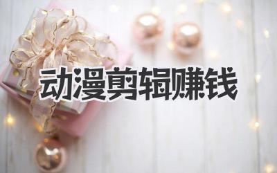 动漫剪辑赚钱