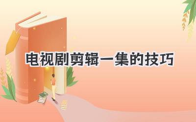 电视剧剪辑一集的技巧