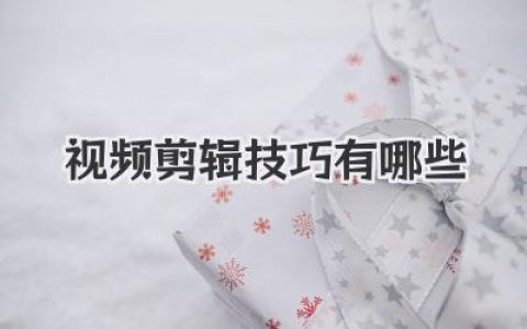 实用视频剪辑技巧有哪些？新手必看！提升视频质量的剪辑技巧分享