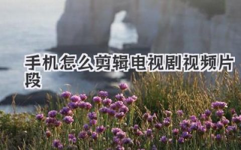 手机视频剪辑攻略：轻松剪辑电视剧精彩片段，手机剪辑电视剧片段教程分享