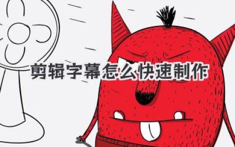 剪辑字幕怎么快速制作？大神级教程，效率翻倍就靠这几招！