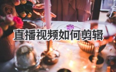 直播视频如何剪辑？从海量素材中淘金的核心心法与实用技巧
