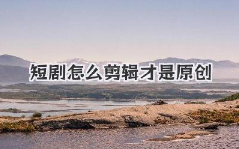 揭秘短剧怎么剪辑才是原创，告别模板化流水线直击灵魂