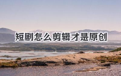 短剧怎么剪辑才是原创