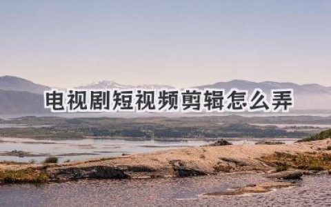 电视剧短视频剪辑怎么弄？新手必看保姆级教程助你快速上手