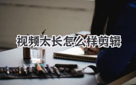 视频太长怎么样剪辑？骨灰级教程：3招让长视频脱胎换骨