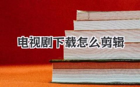 电视剧下载怎么剪辑？保姆级教程助你轻松上手，从小白到大神