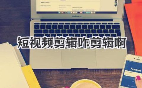 短视频剪辑咋剪辑啊？小白入门到高手进阶的全攻略